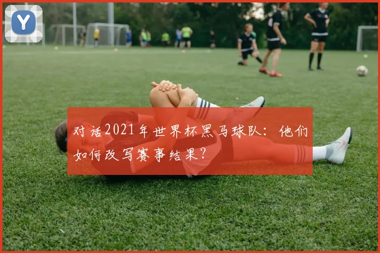 对话2021年世界杯黑马球队：他们如何改写赛事结果？