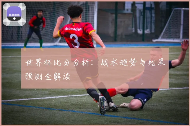世界杯比分分析：战术趋势与结果预测全解读