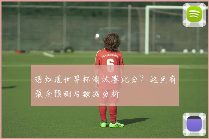 想知道世界杯淘汰赛比分？这里有最全预测与数据分析