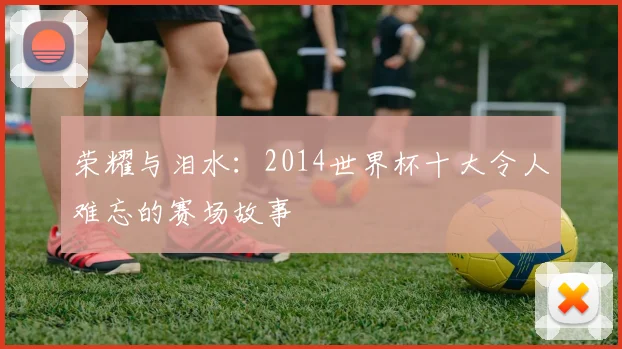 荣耀与泪水：2014世界杯十大令人难忘的赛场故事