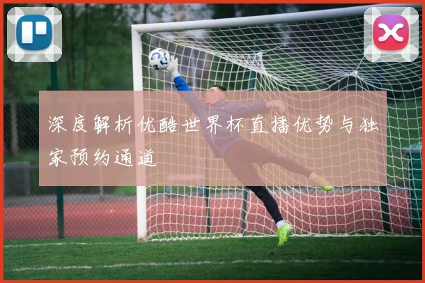 深度解析优酷世界杯直播优势与独家预约通道