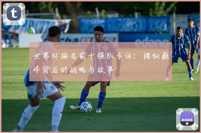 世界杯排名前十强队专访：揭秘巅峰背后的战略与故事