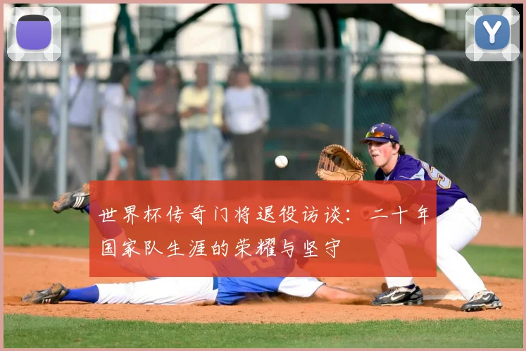 世界杯传奇门将退役访谈:二十年国家队生涯的荣耀与坚守