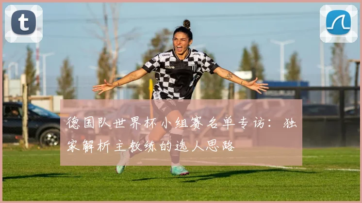 德国队世界杯小组赛名单专访：独家解析主教练的选人思路