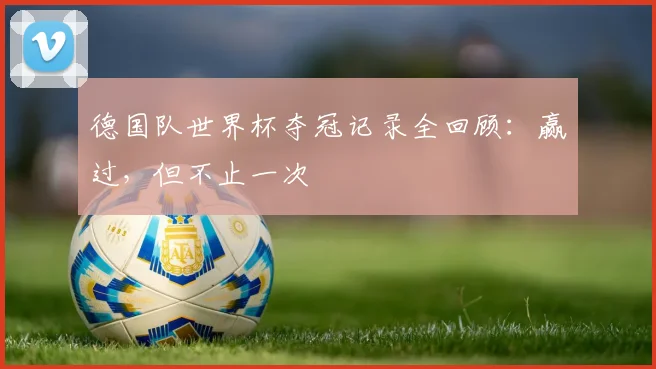 德国队世界杯夺冠记录全回顾：赢过，但不止一次