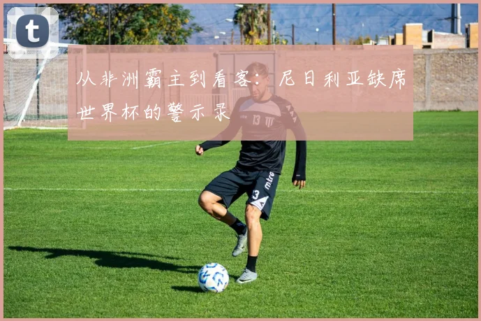 从非洲霸主到看客：尼日利亚缺席世界杯的警示录