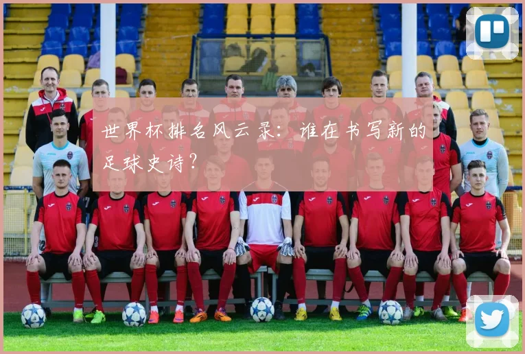 世界杯排名风云录：谁在书写新的足球史诗？