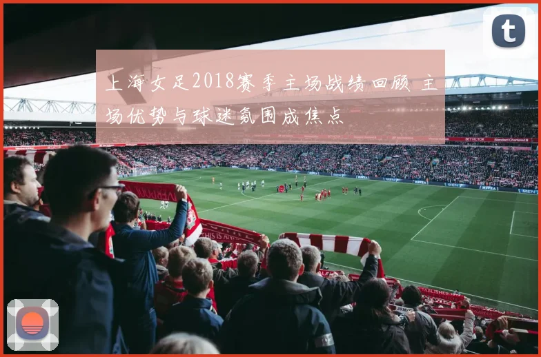 上海女足2018赛季主场战绩回顾 主场优势与球迷氛围成焦点