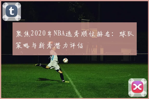 聚焦2020年NBA选秀顺位排名：球队策略与新秀潜力评估