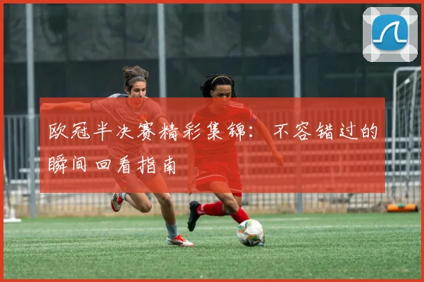 欧冠半决赛精彩集锦：不容错过的瞬间回看指南