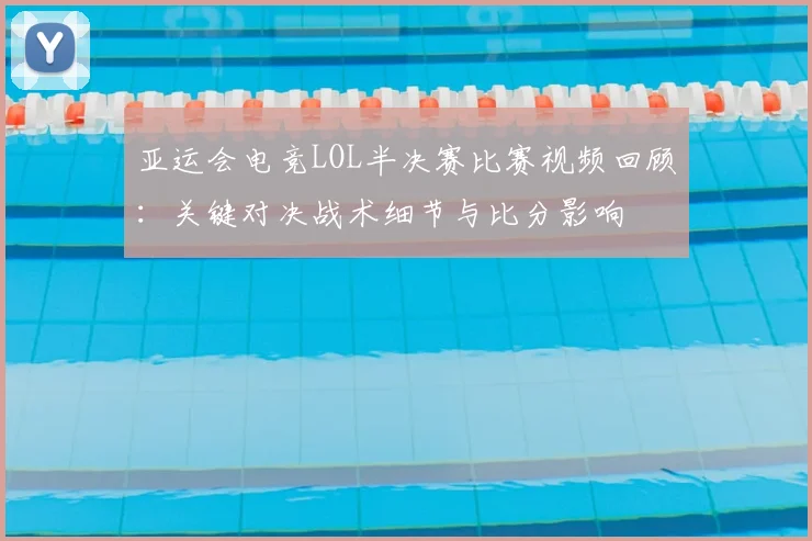 亚运会电竞LOL半决赛比赛视频回顾：关键对决战术细节与比分影响