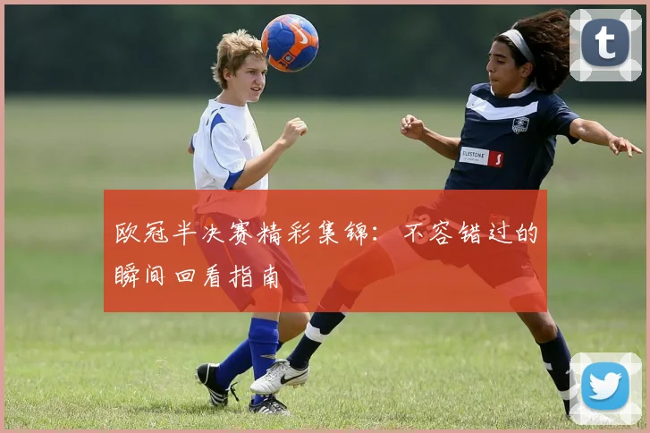 欧冠半决赛精彩集锦：不容错过的瞬间回看指南