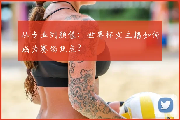 从专业到颜值：世界杯女主播如何成为赛场焦点？