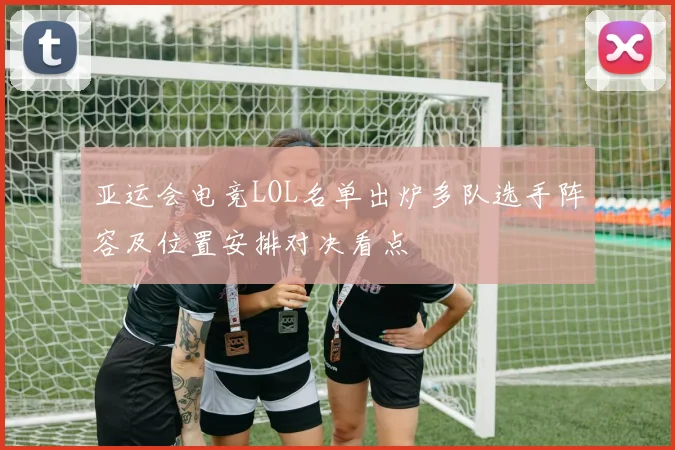 亚运会电竞LOL名单出炉多队选手阵容及位置安排对决看点