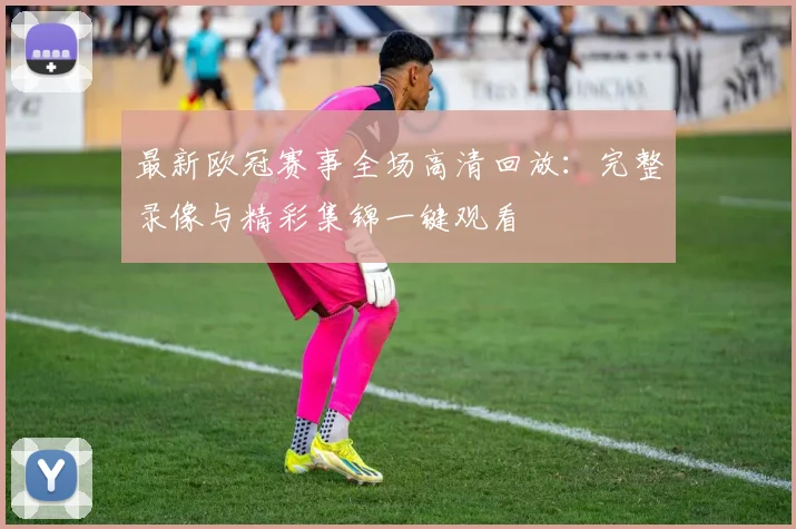 最新欧冠赛事全场高清回放：完整录像与精彩集锦一键观看
